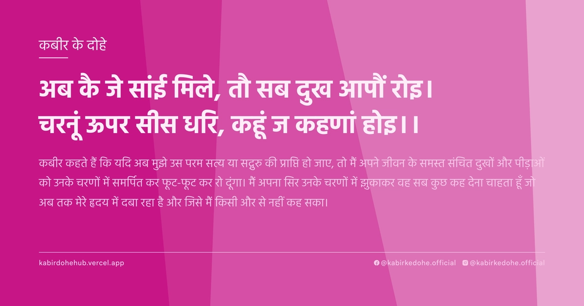 अब कै जे सांई मिले, तौ सब दुख आपौं रोइ। चरनूं ऊपर सीस धरि, कहूं ज कहणां होइ।।