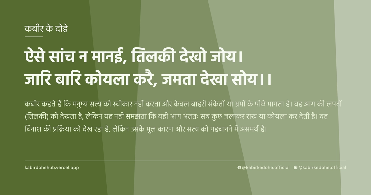ऐसे सांच न मानई, तिलकी देखो जोय। जारि बारि कोयला करै, जमता देखा सोय।।