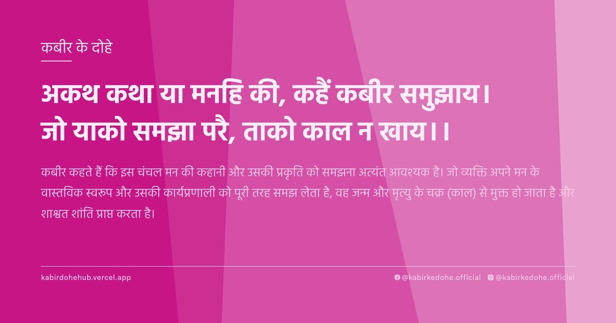 अकथ कथा या मनहि की, कहैं कबीर समुझाय। जो याको समझा परै, ताको काल न खाय।।
