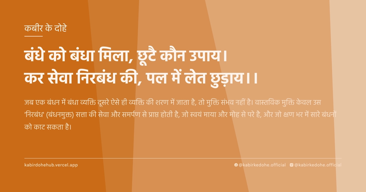 बंधे को बंधा मिला, छूटै कौन उपाय। कर सेवा निरबंध की, पल में लेत छुड़ाय।।