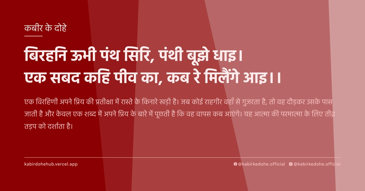 बिरहनि ऊभी पंथ सिरि, पंथी बूझे धाइ। एक सबद कहि पीव का, कब रे मिलैंगे आइ।।