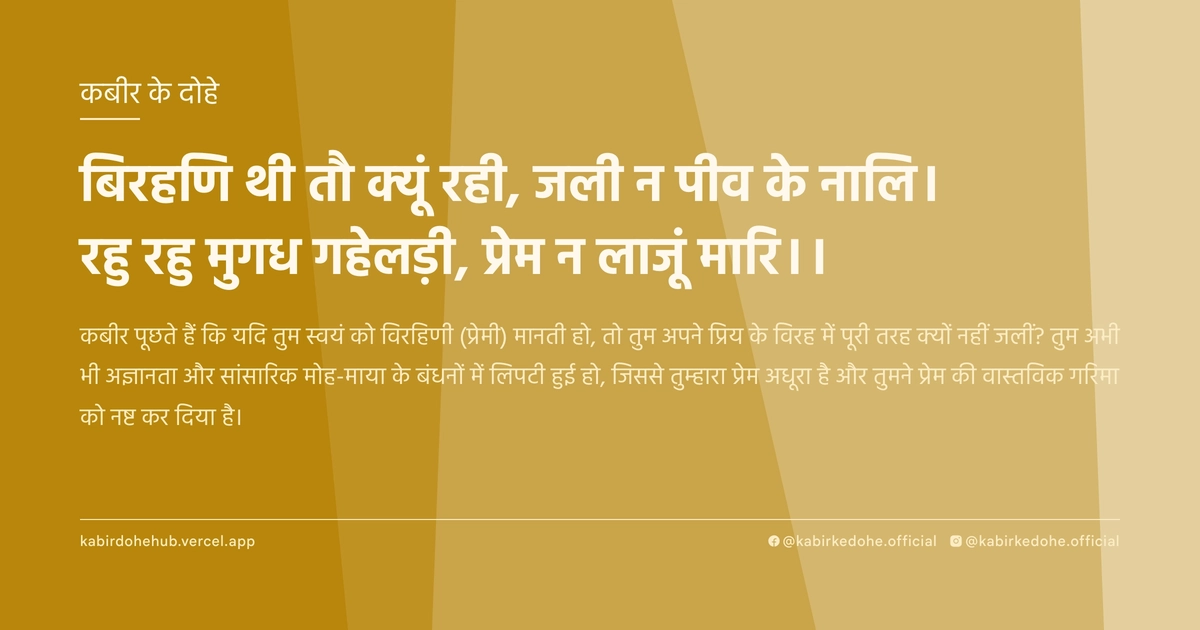 बिरहण‍ि थी तौ क्‍यूं रही, जली न पीव के नालि। रहु रहु मुगध गहेलड़ी, प्रेम न लाजूं मारि।।