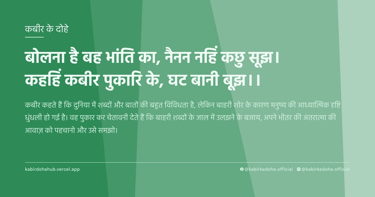 बोलना है बह भांति का, नैनन नहिं कछु सूझ। कहहिं कबीर पुकारि के, घट बानी बूझ।।