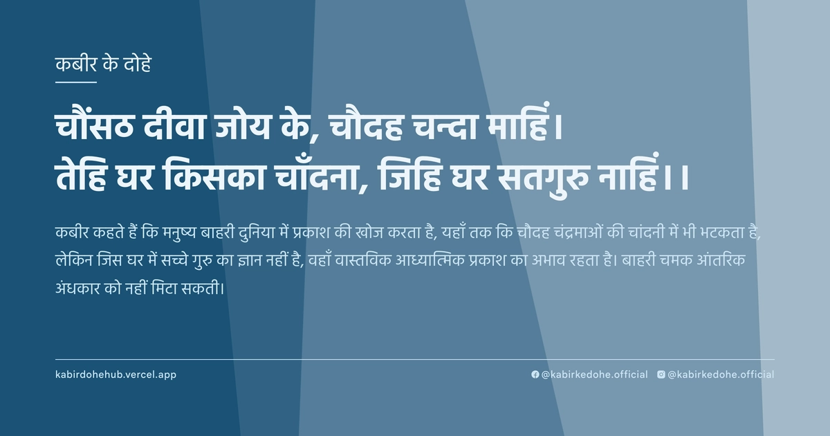 चौंसठ दीवा जोय के, चौदह चन्दा माहिं। तेहि घर किसका चाँदना, जिहि घर सतगुरु नाहिं।।