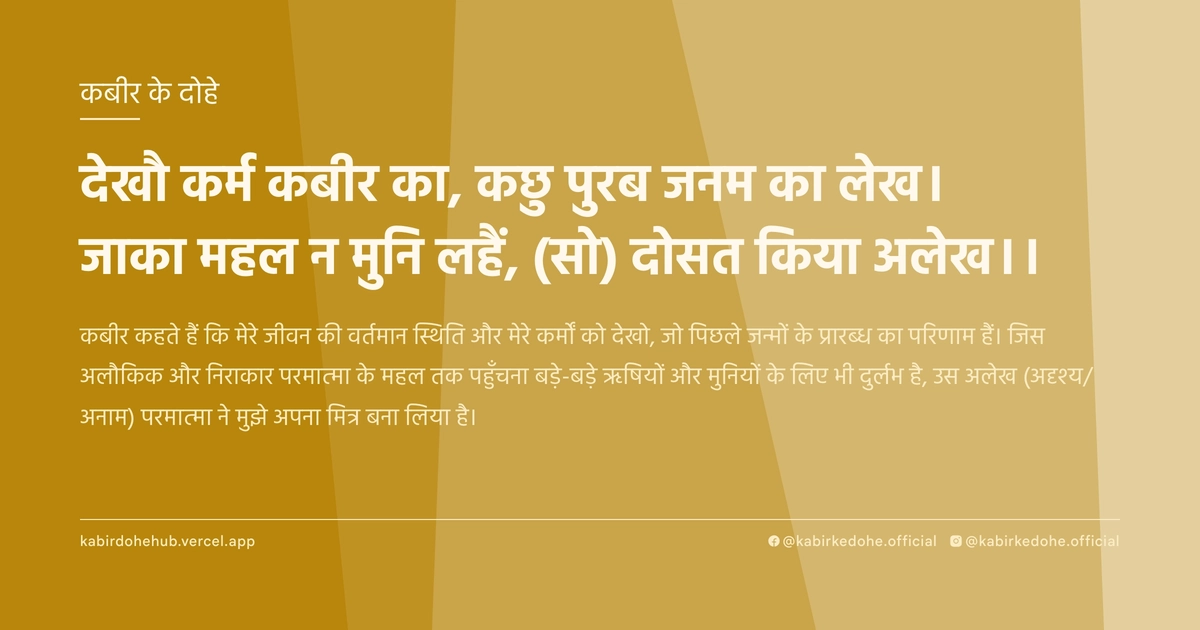 देखौ कर्म कबीर का, कछु पुरब जनम का लेख। जाका महल न मुनि लहैं, (सो) दोसत किया अलेख।।