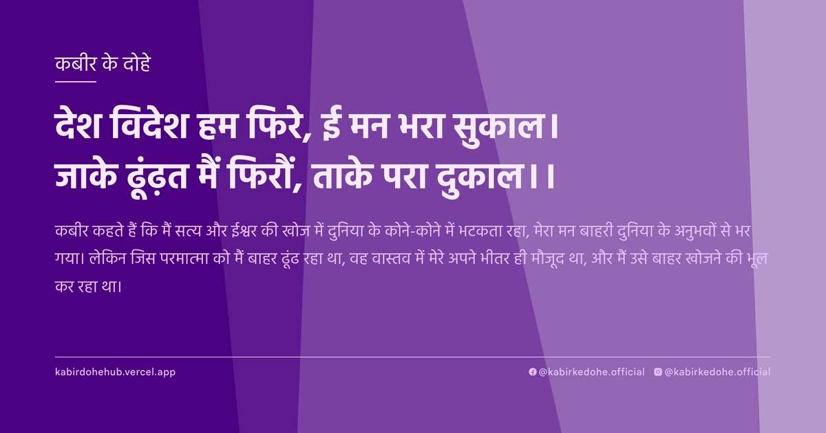 देश विदेश हम फिरे, ई मन भरा सुकाल। जाके ढूंढ़त मैं फिरौं, ताके परा दुकाल।।