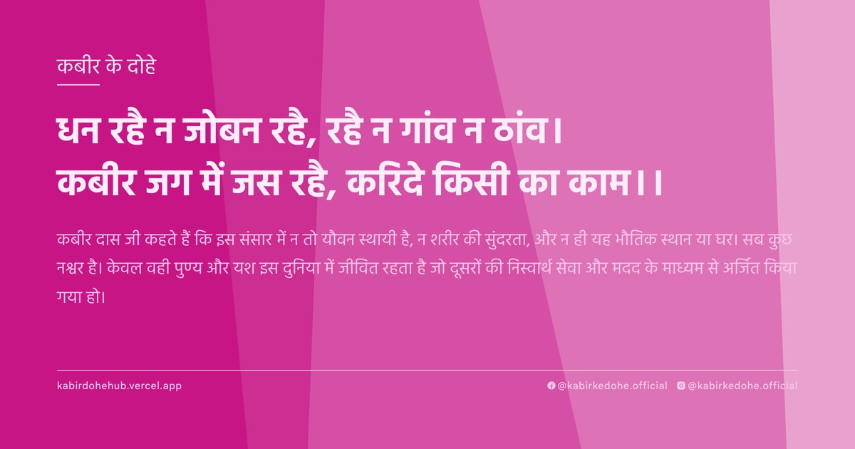 धन रहै न जोबन रहै, रहै न गांव न ठांव। कबीर जग में जस रहै, करिदे किसी का काम।।
