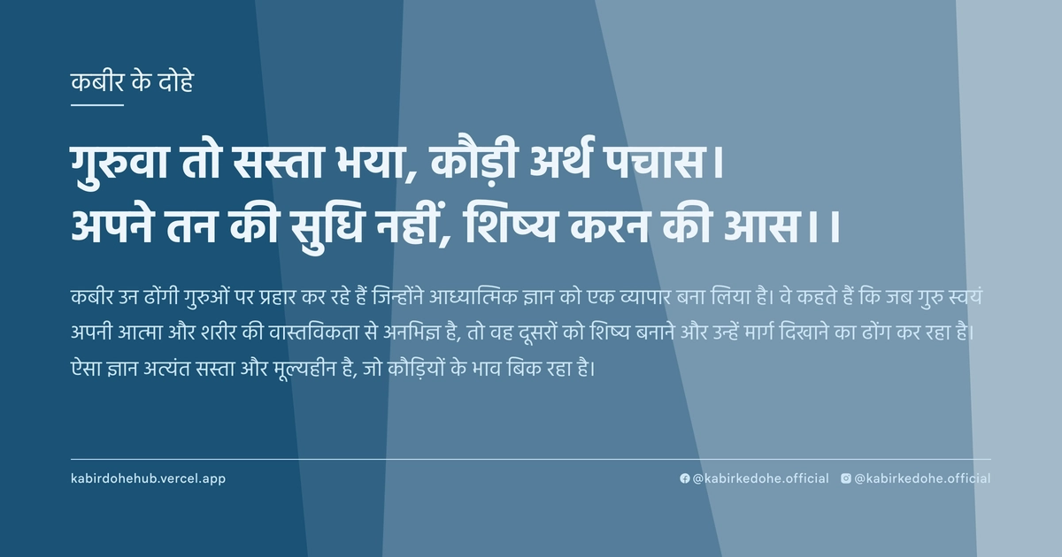 गुरुवा तो सस्ता भया, कौड़ी अर्थ पचास। अपने तन की सुधि नहीं, शिष्य करन की आस।।