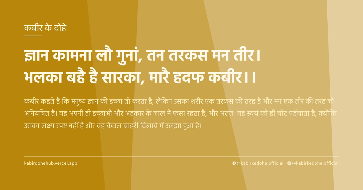 ज्ञान कामना लौ गुनां, तन तरकस मन तीर। भलका बहै है सारका, मारै हदफ कबीर।।