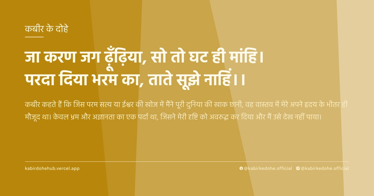जा करण जग ढ़ूँढ़िया, सो तो घट ही मांहि। परदा दिया भरम का, ताते सूझे नाहिं।।