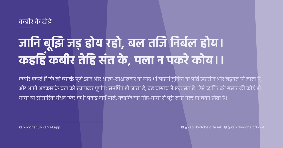 जानि बूझि जड़ होय रहो, बल तजि निर्बल होय। कहहिं कबीर तेहि संत के, पला न पकरे कोय।।