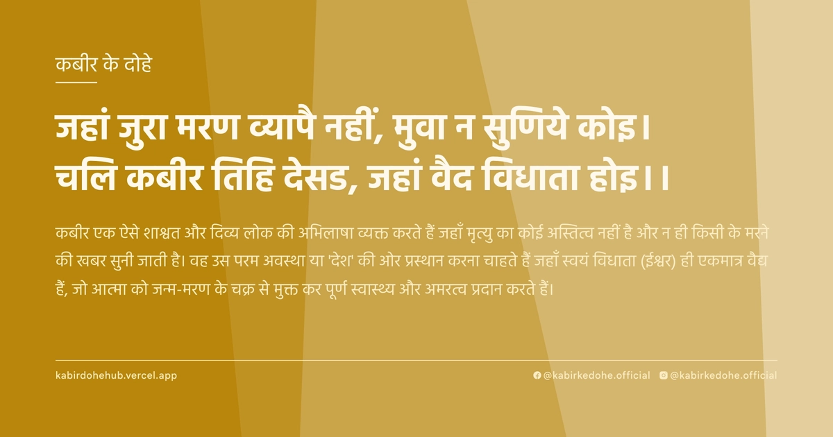 जहां जुरा मरण व्यापै नहीं, मुवा न सुणिये कोइ। चलि कबीर तिहि देसड, जहां वैद विधाता होइ।।