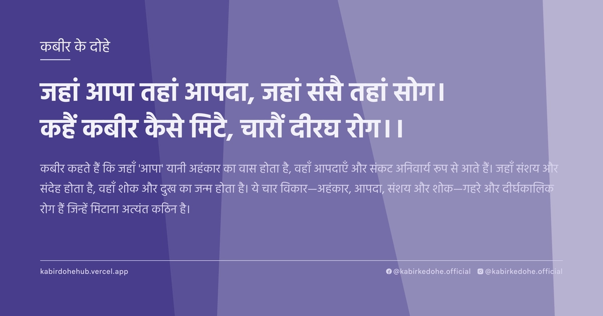 जहां आपा तहां आपदा, जहां संसै तहां सोग। कहैं कबीर कैसे मिटै, चारौं दीरघ रोग।।