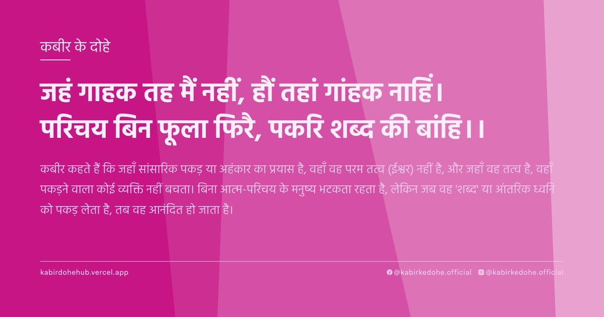 जहं गाहक तह मैं नहीं, हौं तहां गांहक नाहिं। परिचय बिन फूला फिरै, पकरि शब्‍द की बांहि।।