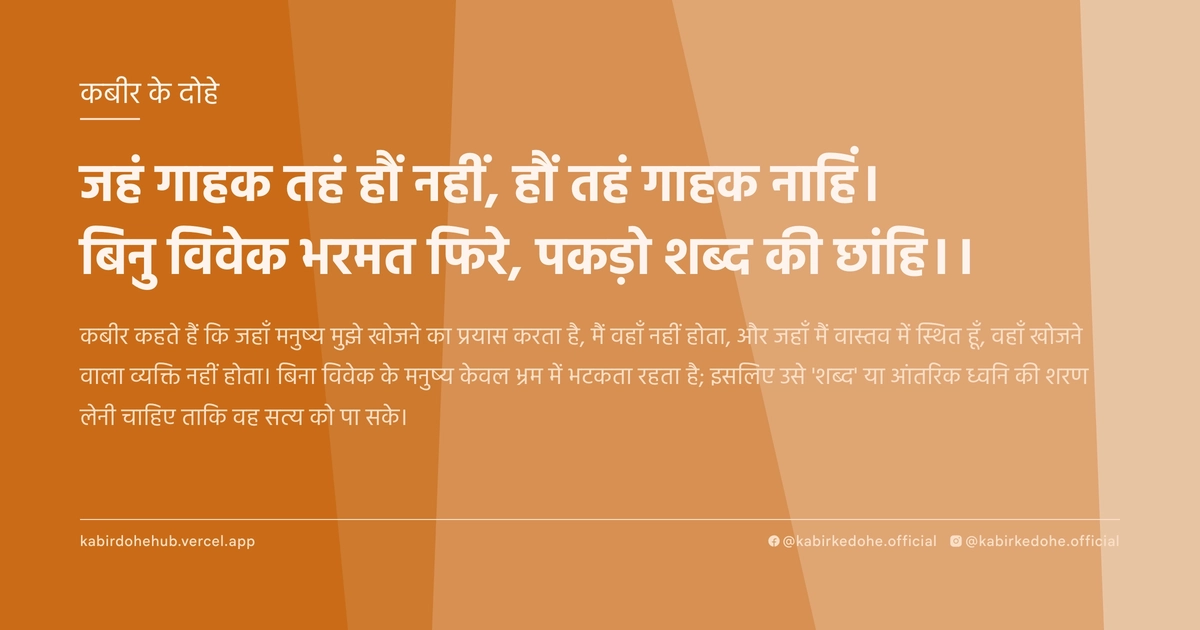 जहं गाहक तहं हौं नहीं, हौं तहं गाहक नाहिं। बिनु विवेक भरमत फिरे, पकड़ो शब्‍द की छांहि।।