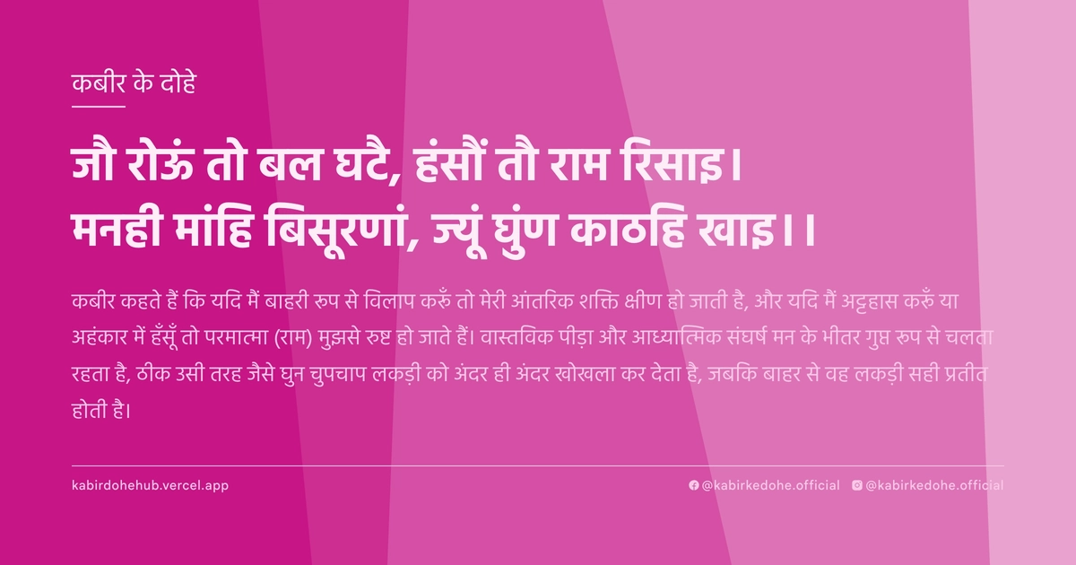 जौ रोऊं तो बल घटै, हंसौं तौ राम रिसाइ। मनही मांहि बिसूरणां, ज्‍यूं घुंण काठहि खाइ।।