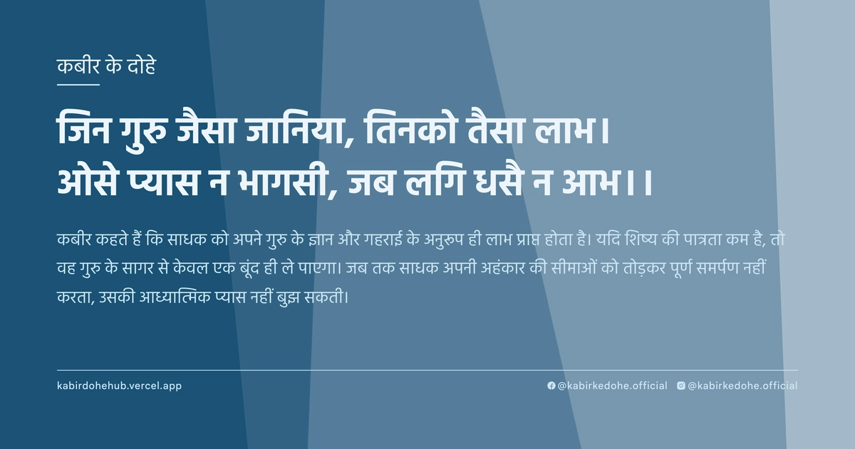जिन गुरु जैसा जानिया, तिनको तैसा लाभ। ओसे प्‍यास न भागसी, जब लगि धसै न आभ।।