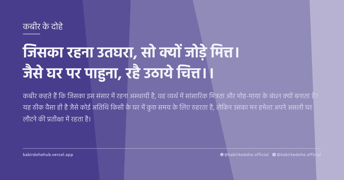जिसका रहना उतघरा, सो क्‍यों जोड़े मित्त। जैसे घर पर पाहुना, रहै उठाये चित्त।।