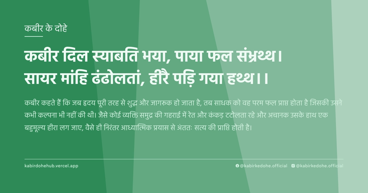 कबीर दिल स्याबति भया, पाया फल संभ्रथ्थ। सायर मांहि ढंढोलतां, हीरै पड़ि गया हथ्थ।।