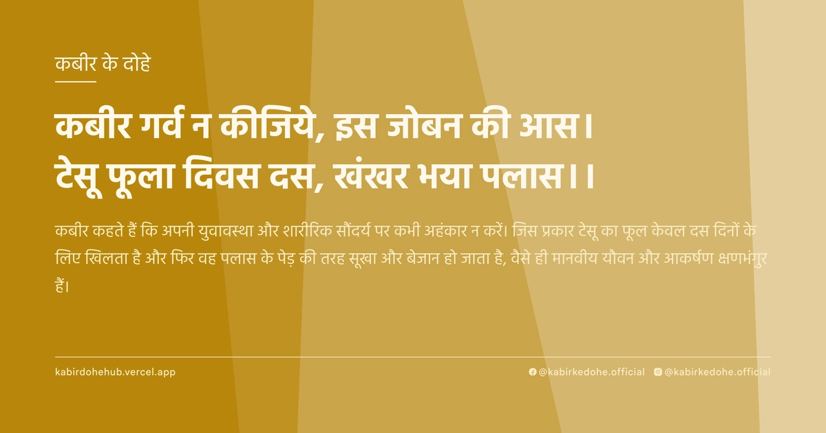 कबीर गर्व न कीजिये, इस जोबन की आस। टेसू फूला दिवस दस, खंखर भया पलास।।