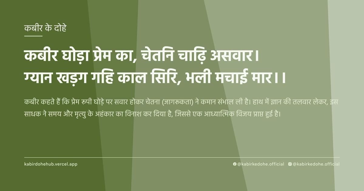 कबीर घोड़ा प्रेम का, चेतनि चाढ़ि असवार। ग्यान खड़ग गहि काल सिरि, भली मचाई मार।।