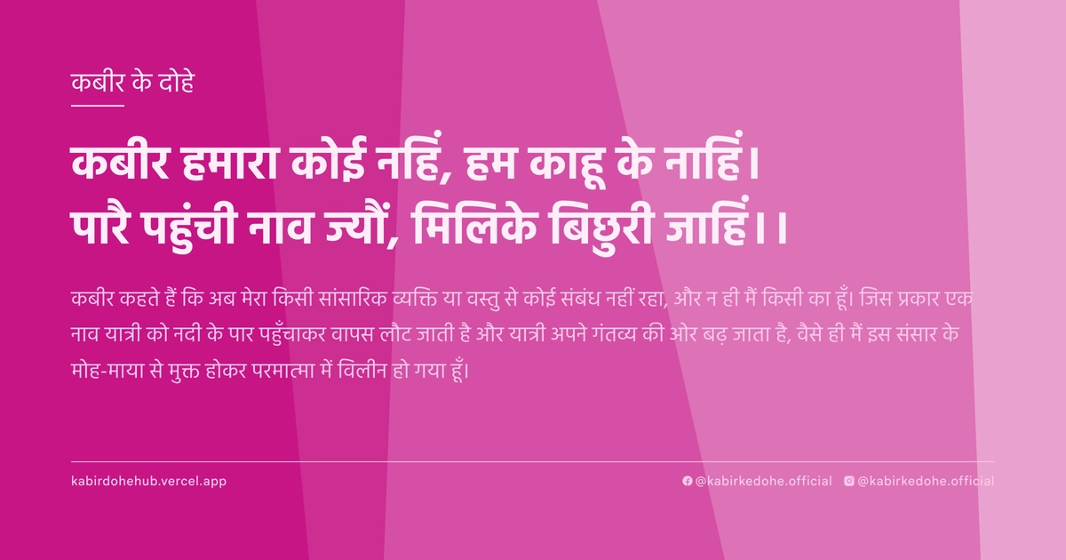 कबीर हमारा कोई नहिं, हम काहू के नाहिं। पारै पहुंची नाव ज्‍यौं, मिलिके बिछुरी जाहिं।।