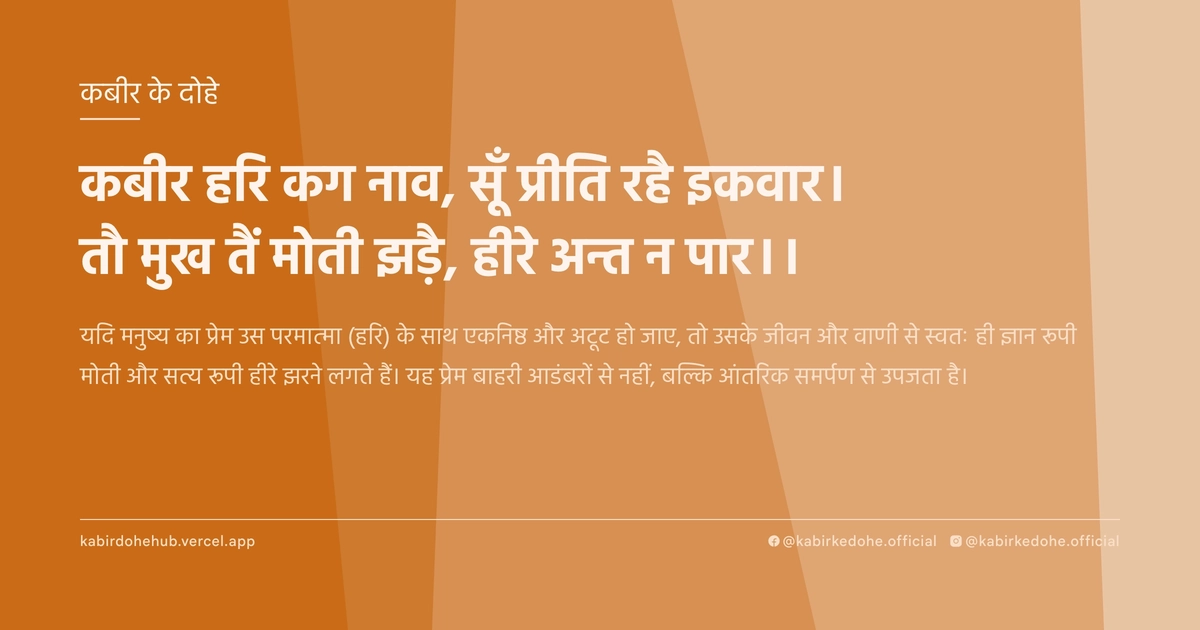 कबीर हरि कग नाव, सूँ प्रीति रहै इकवार। तौ मुख तैं मोती झड़ै, हीरे अन्त न पार।।