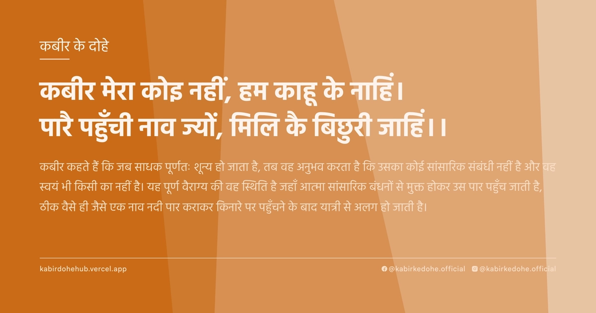 कबीर मेरा कोइ नहीं, हम काहू के नाहिं। पारै पहुँची नाव ज्यों, मिलि कै बिछुरी जाहिं।।