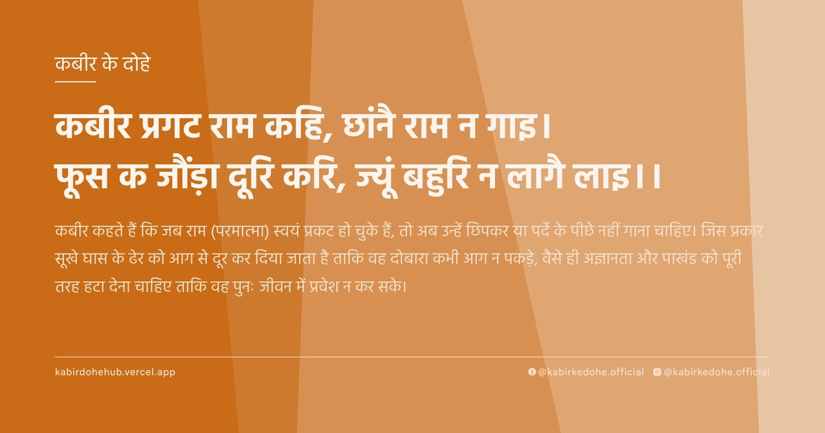 कबीर प्रगट राम कहि, छांनै राम न गाइ। फूस क जौंड़ा दूरि करि, ज्‍यूं बहुरि न लागै लाइ।।