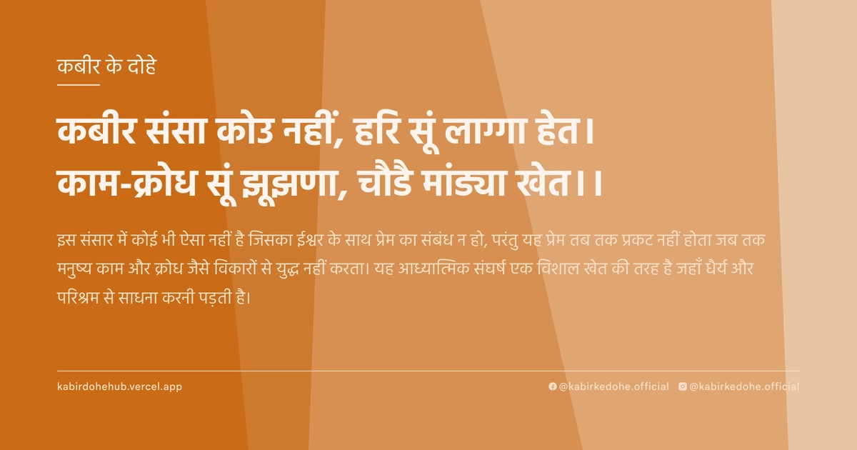 कबीर संसा कोउ नहीं, हरि सूं लाग्गा हेत। काम-क्रोध सूं झूझणा, चौडै मांड्या खेत।।