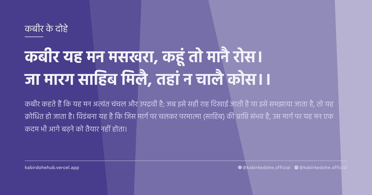 कबीर यह मन मसखरा, कहूं तो मानै रोस। जा मारग साहिब मिलै, तहां न चालै कोस।।