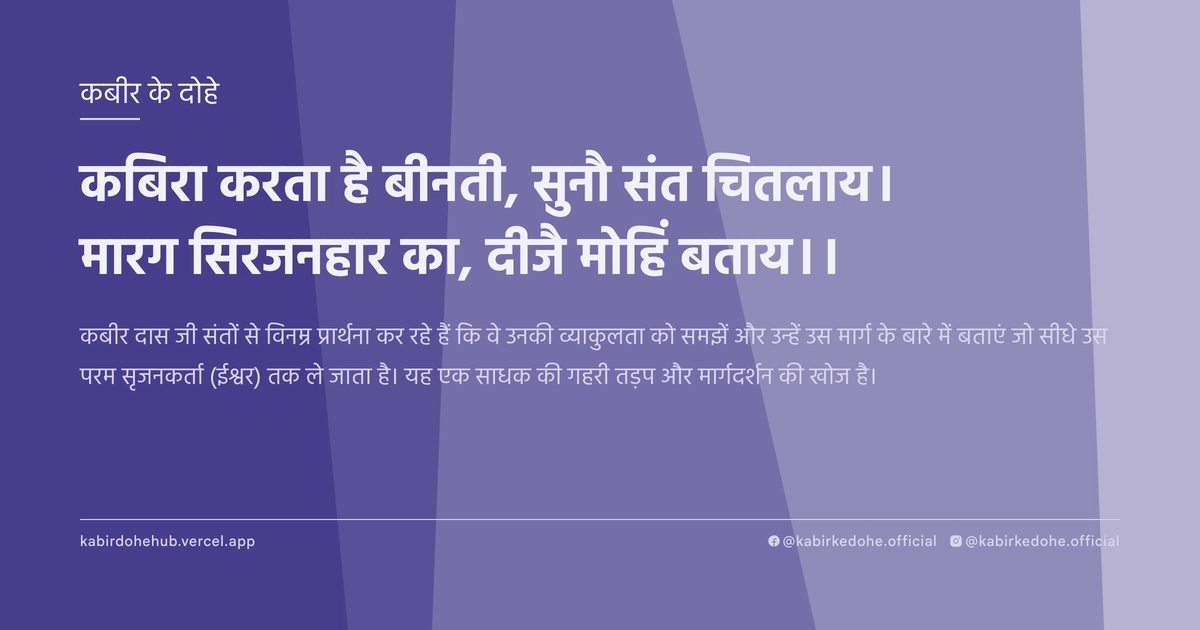 कबिरा करता है बीनती, सुनौ संत चितलाय। मारग सिरजनहार का, दीजै मोहिं बताय।।