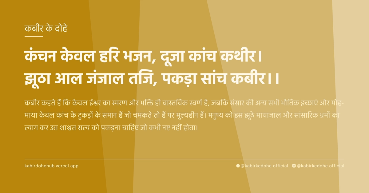 कंचन केवल हरि भजन, दूजा कांच कथीर। झूठा आल जंजाल तजि, पकड़ा सांच कबीर।।