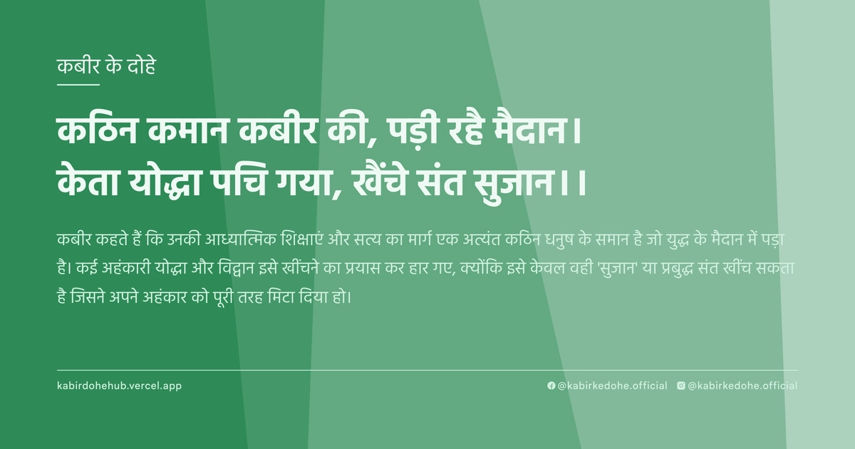 कठिन कमान कबीर की, पड़ी रहै मैदान। केता योद्धा पचि गया, खैंचे संत सुजान।।
