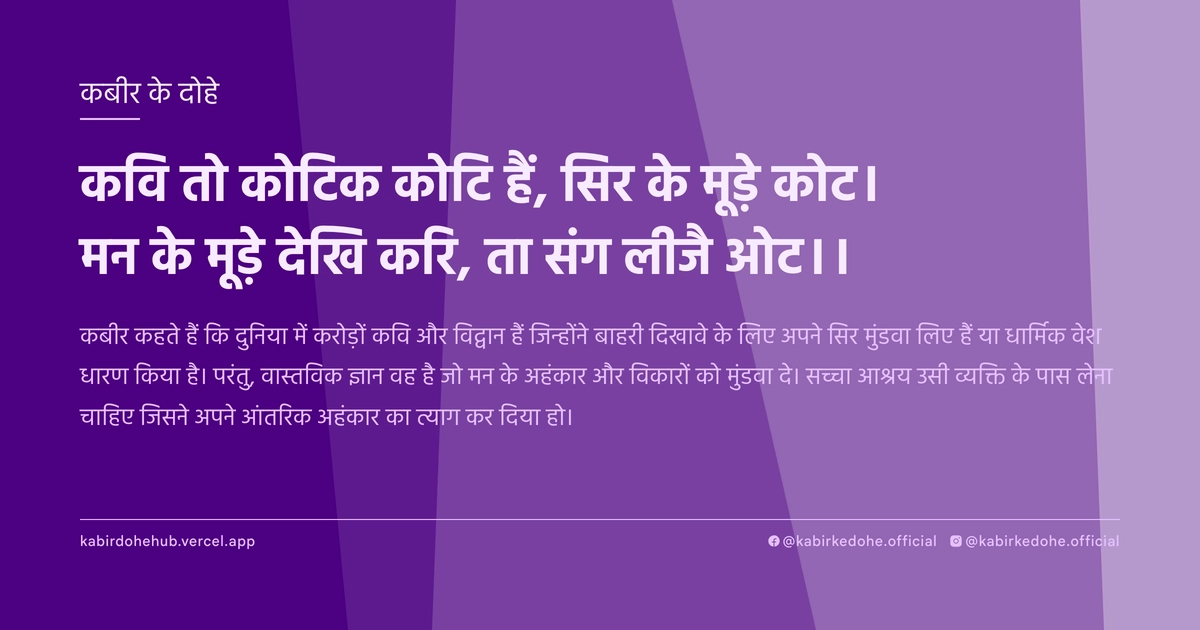 कवि तो कोटिक कोटि हैं, सिर के मूड़े कोट। मन के मूड़े देखि करि, ता संग लीजै ओट।।