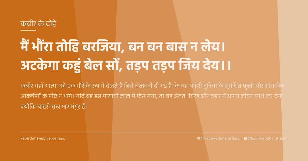 मैं भौंरा तोहि बरजिया, बन बन बास न लेय। अटकेगा कहुं बेल सों, तड़प तड़प जिय देय।।
