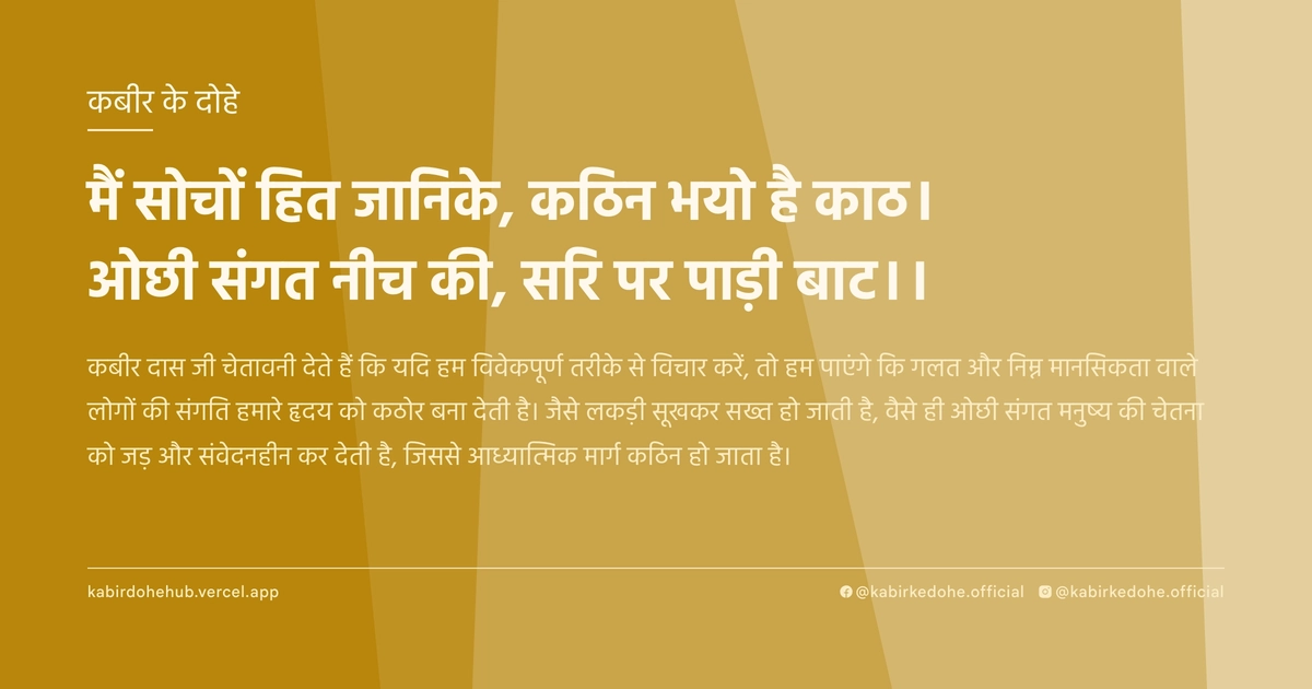 मैं सोचों हित जानिके, कठिन भयो है काठ। ओछी संगत नीच की, सरि पर पाड़ी बाट।।