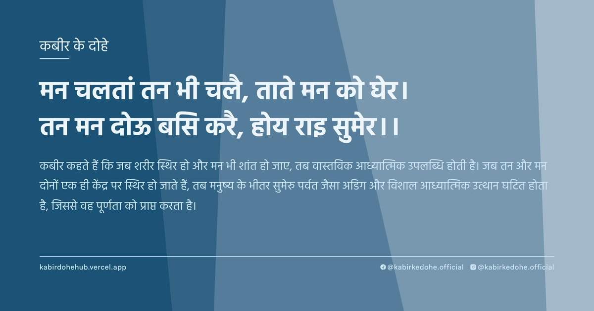 मन चलतां तन भी चलै, ताते मन को घेर। तन मन दोऊ बसि करै, होय राइ सुमेर।।