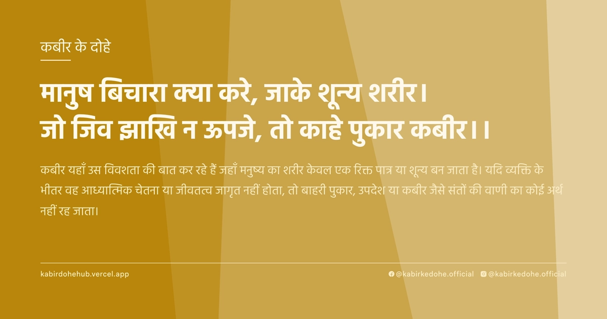 मानुष बिचारा क्‍या करे, जाके शून्‍य शरीर। जो जिव झाखि न ऊपजे, तो काहे पुकार कबीर।।