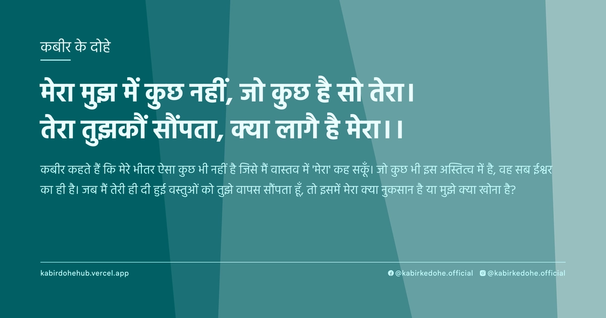 मेरा मुझ में कुछ नहीं, जो कुछ है सो तेरा। तेरा तुझकौं सौंपता, क्‍या लागै है मेरा।।