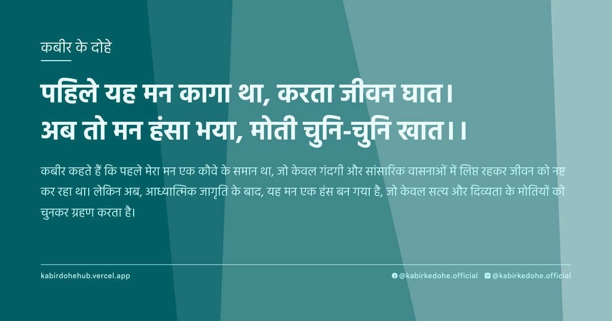 पहिले यह मन कागा था, करता जीवन घात। अब तो मन हंसा भया, मोती चुनि-चुनि खात।।