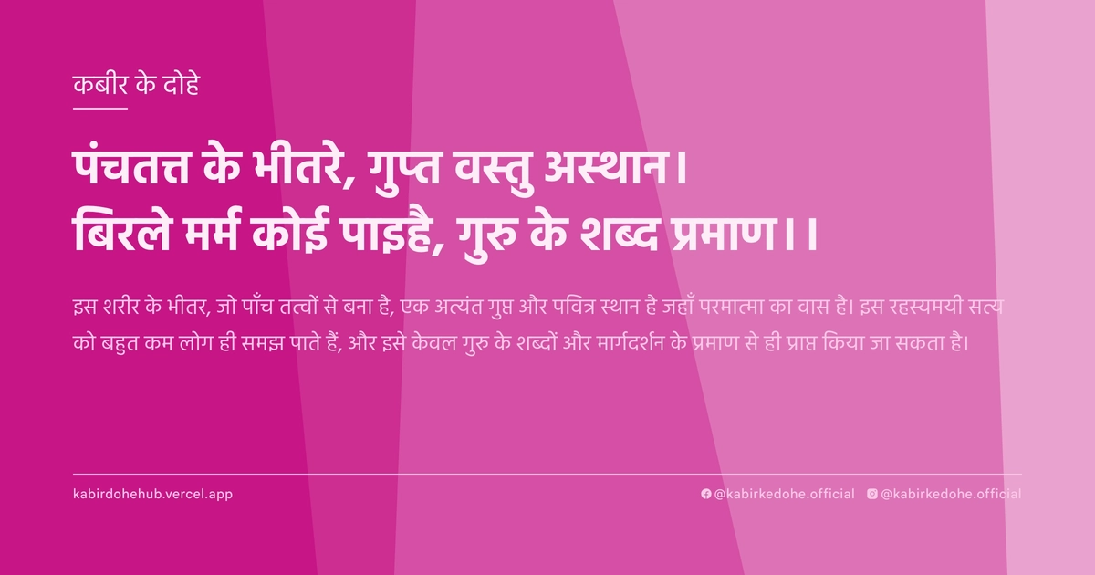 पंचतत्त के भीतरे, गुप्त वस्तु अस्थान। बिरले मर्म कोई पाइहै, गुरु के शब्द प्रमाण।।