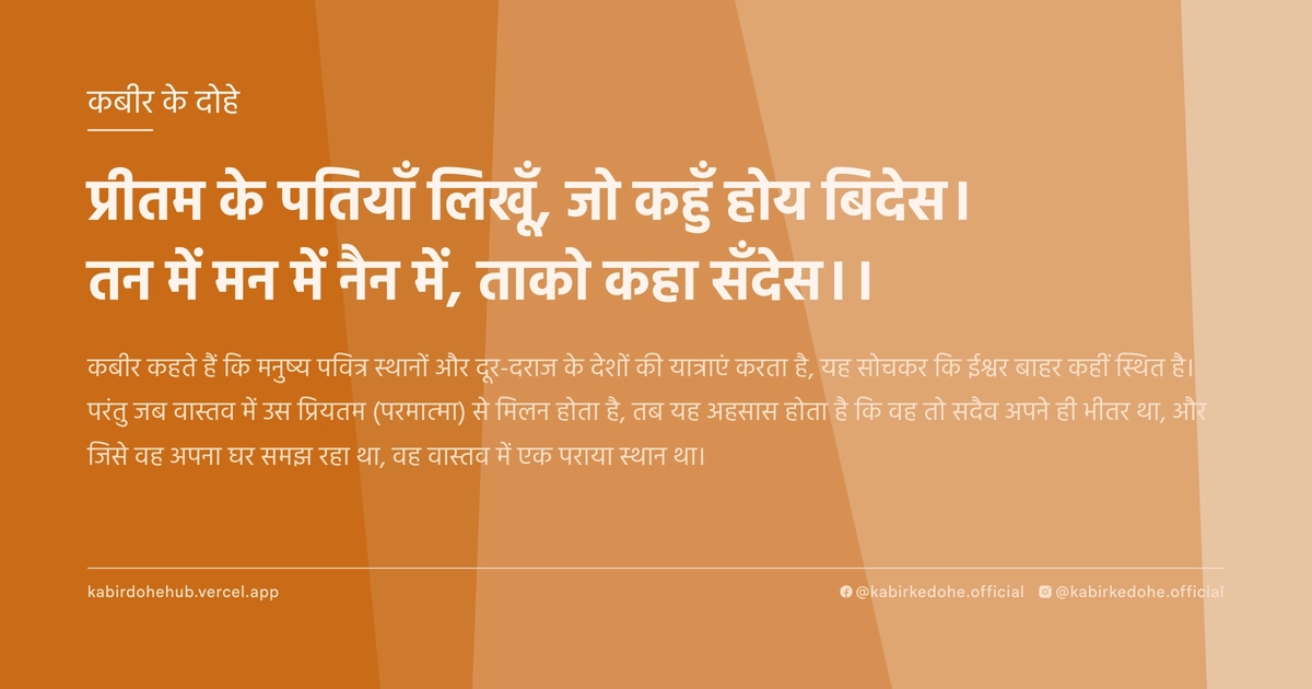 प्रीतम के पतियाँ लिखूँ, जो कहुँ होय बिदेस। तन में मन में नैन में, ताको कहा सँदेस।।