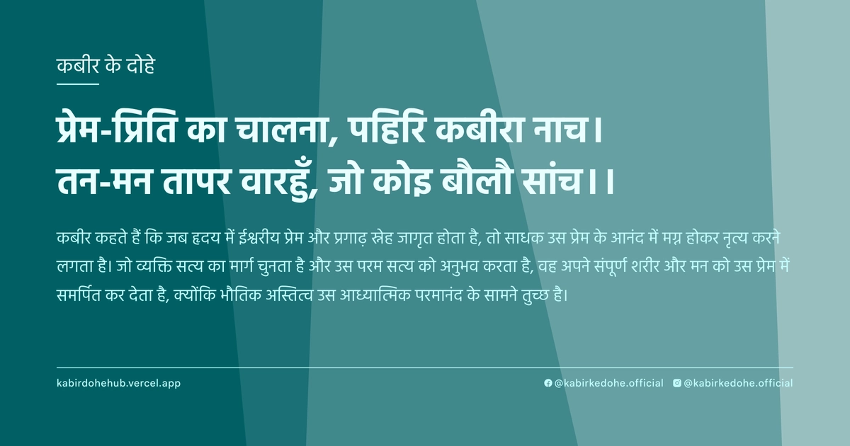 प्रेम-प्रिति का चालना, पहिरि कबीरा नाच। तन-मन तापर वारहुँ, जो कोइ बौलौ सांच।।