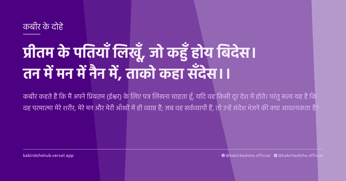 प्रीतम के पतियाँ लिखूँ, जो कहुँ होय बिदेस। तन में मन में नैन में, ताको कहा सँदेस।।