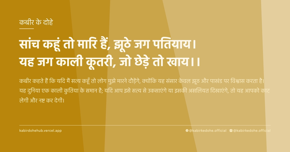 सांच कहूं तो मारि हैं, झूठे जग पतियाय। यह जग काली कूतरी, जो छेड़े तो खाय।।