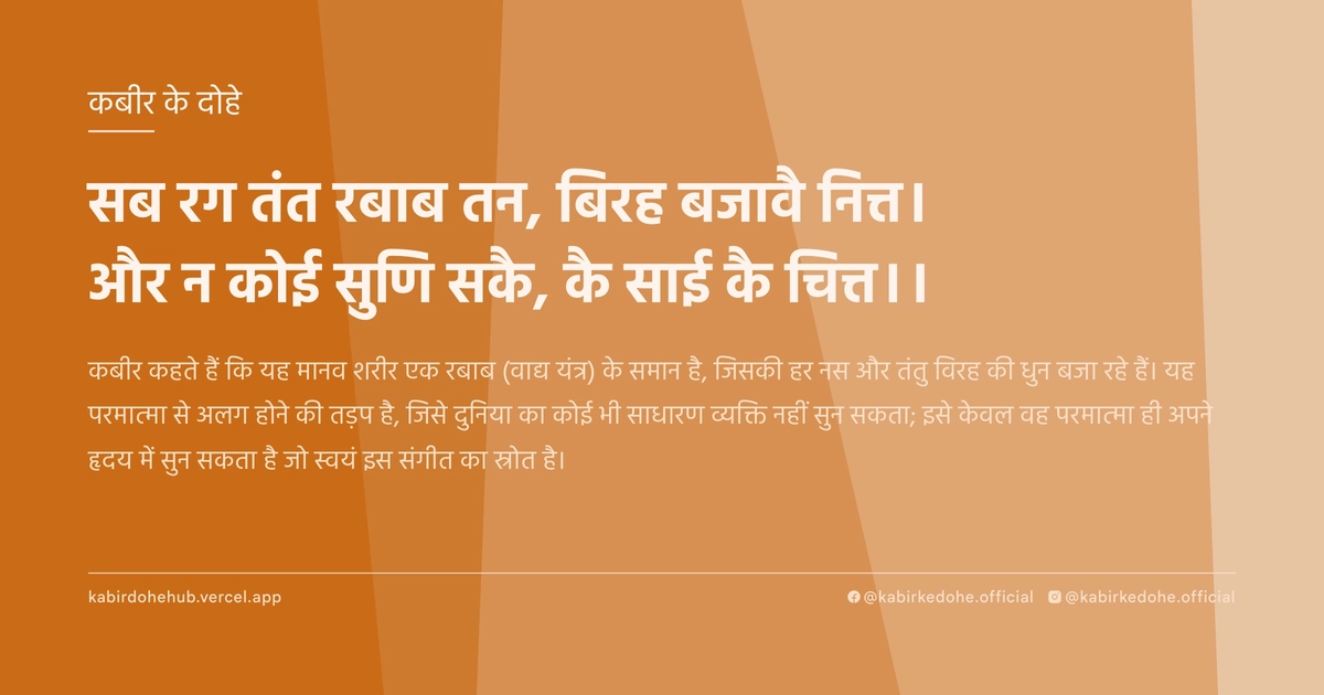 सब रग तंत रबाब तन, बिरह बजावै नित्त। और न कोई सुणि सकै, कै साई कै चित्त।।