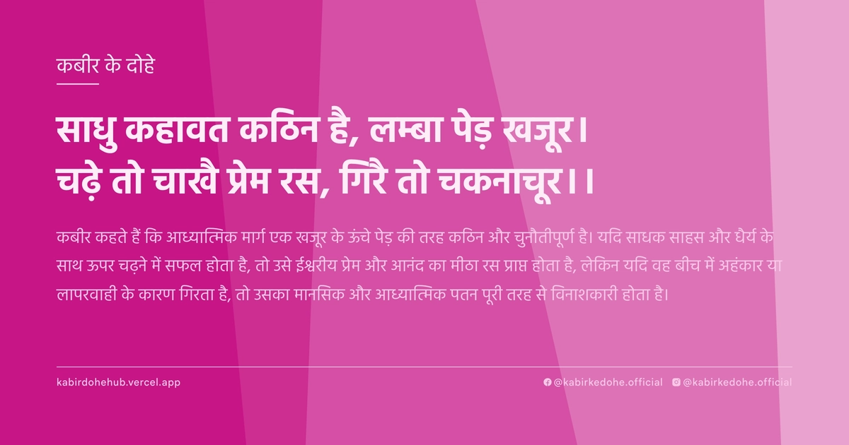 साधु कहावत कठिन है, लम्बा पेड़ खजूर। चढ़े तो चाखै प्रेम रस, गिरै तो चकनाचूर।।