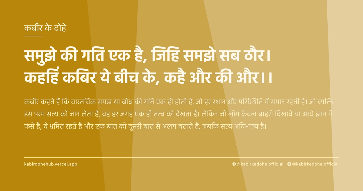 समुझे की गति एक है, जिहि समझे सब ठौर। कहहिं कबिर ये बीच के, कहै और की और।।