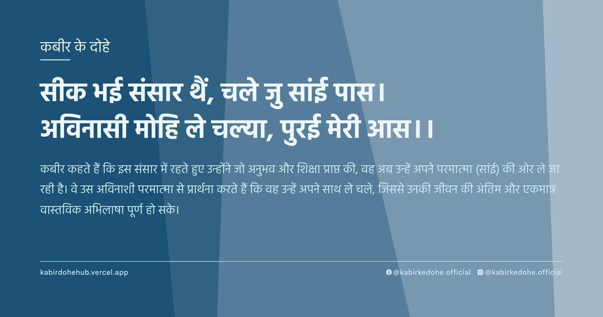 सीक भई संसार थैं, चले जु सांई पास। अविनासी मोहि ले चल्या, पुरई मेरी आस।।